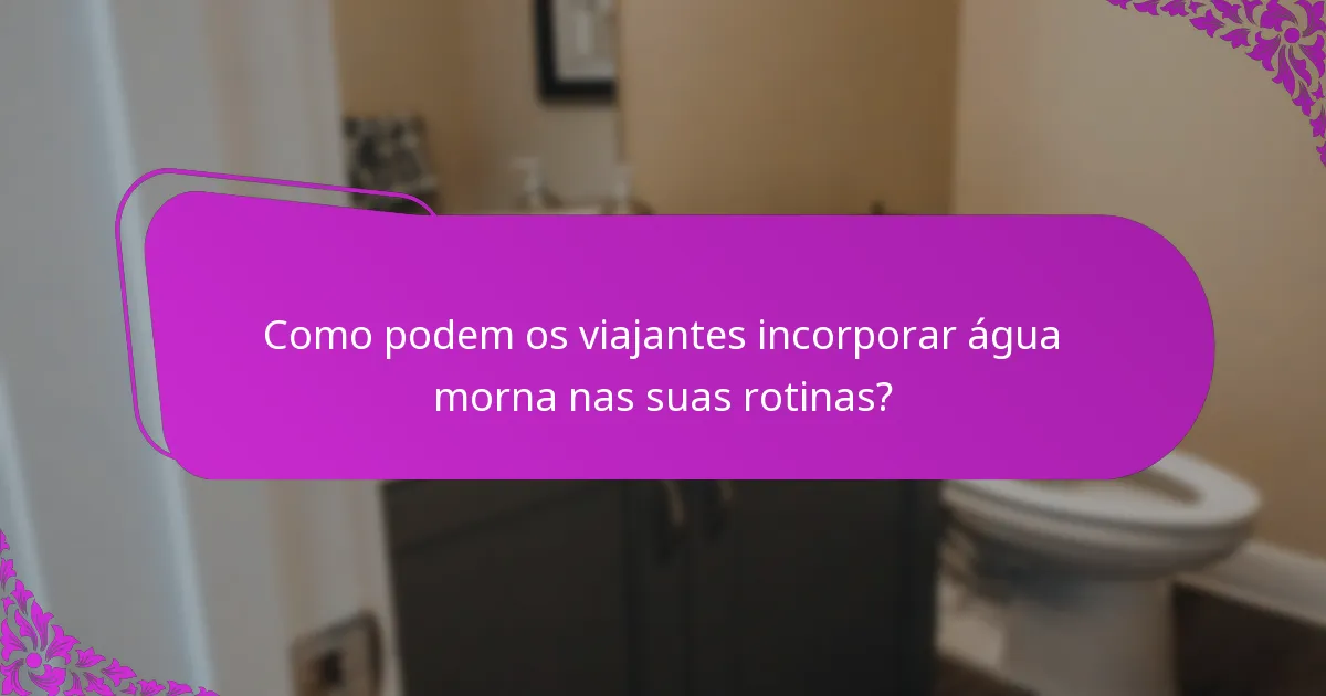 Como podem os viajantes incorporar água morna nas suas rotinas?