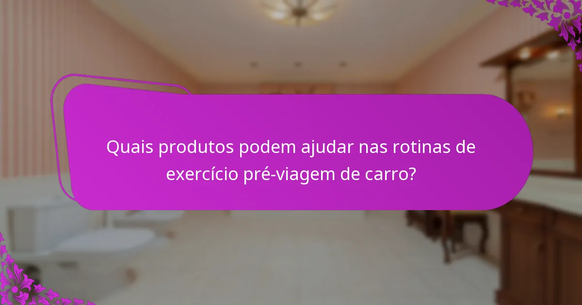 Quais produtos podem ajudar nas rotinas de exercício pré-viagem de carro?
